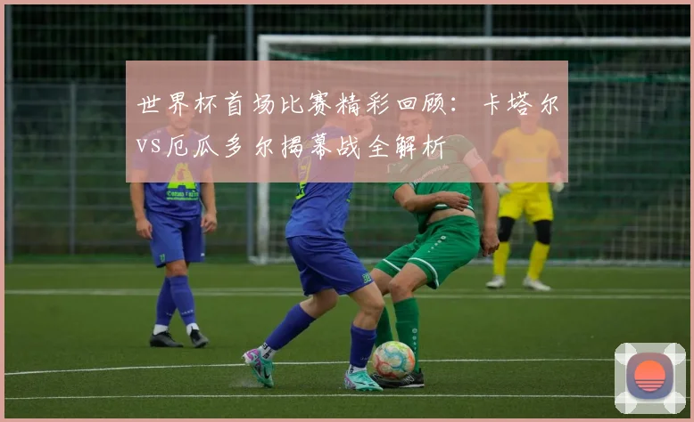世界杯首场比赛精彩回顾:卡塔尔vs厄瓜多尔揭幕战全解析
