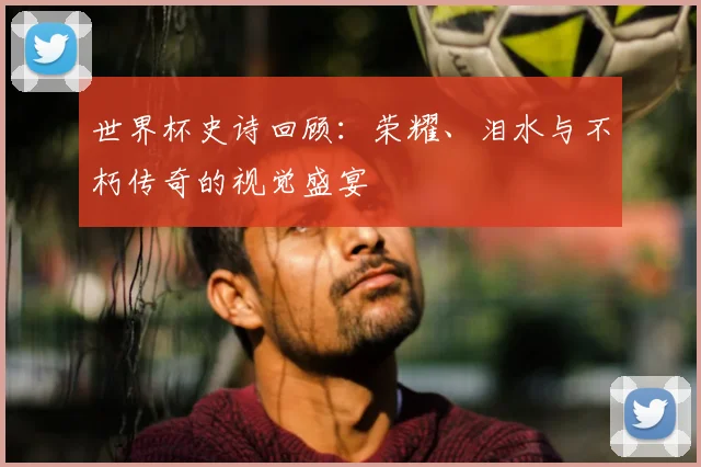 世界杯史诗回顾:荣耀、泪水与不朽传奇的视觉盛宴