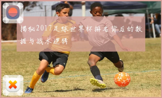 揭秘2017足球世界杯排名背后的数据与战术逻辑