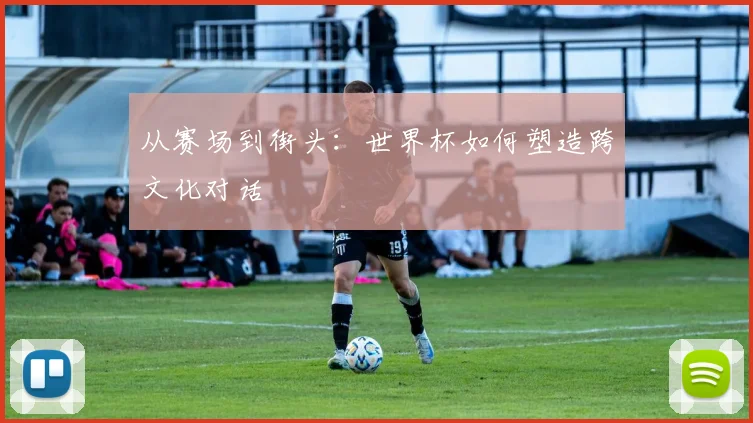 从赛场到街头:世界杯如何塑造跨文化对话