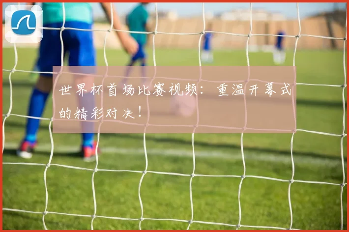 世界杯首场比赛视频:重温开幕式的精彩对决!