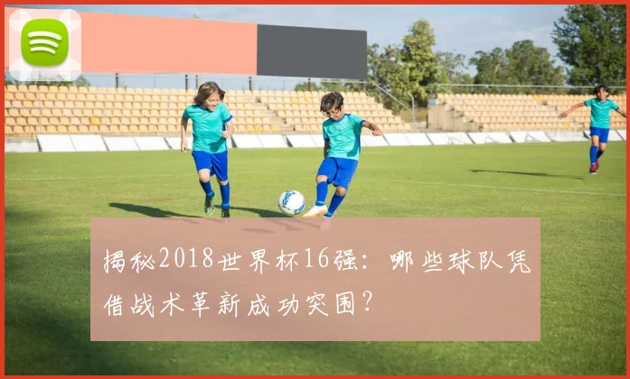 揭秘2018世界杯16强：哪些球队凭借战术革新成功突围？