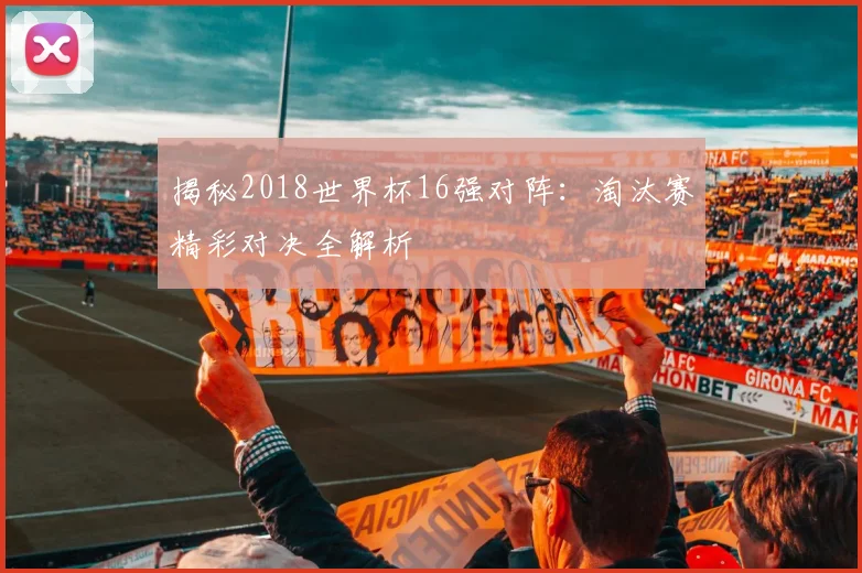 揭秘2018世界杯16强对阵：淘汰赛精彩对决全解析
