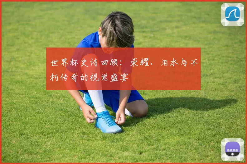 世界杯史诗回顾:荣耀、泪水与不朽传奇的视觉盛宴